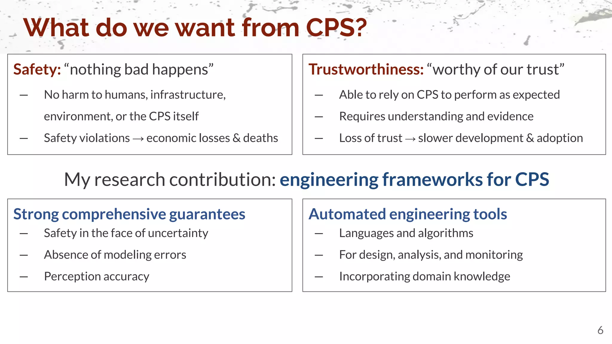 Safety: “nothing bad happens”
— No harm to humans, infrastructure,
environment, or the CPS itself
— Safety violations → economic losses & deaths
What do we want from CPS?
6
Trustworthiness: “worthy of our trust”
— Able to rely on CPS to perform as expected
— Requires understanding and evidence
— Loss of trust → slower development & adoption
Strong comprehensive guarantees
— Safety in the face of uncertainty
— Absence of modeling errors
— Perception accuracy
My research contribution: engineering frameworks for CPS
Automated engineering tools
— Languages and algorithms
— For design, analysis, and monitoring
— Incorporating domain knowledge
 