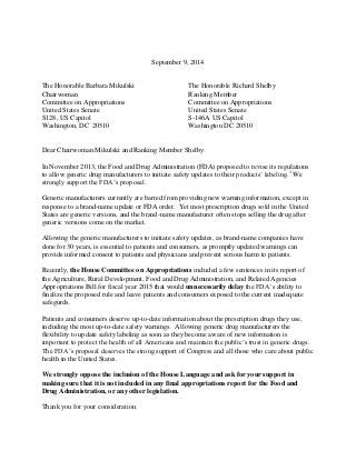 September 9, 2014 
The Honorable Barbara Mikulski 
Chairwoman 
Committee on Appropriations 
United States Senate 
S128, US Capitol 
Washington, DC 20510 
The Honorable Richard Shelby 
Ranking Member 
Committee on Appropriations 
United States Senate 
S-146A US Capitol 
Washington DC 20510 
Dear Chairwoman Mikulski and Ranking Member Shelby: 
In November 2013, the Food and Drug Administration (FDA) proposed to revise its regulations to allow generic drug manufacturers to initiate safety updates to their products’ labeling.1 We strongly support the FDA’s proposal. 
Generic manufacturers currently are barred from providing new warning information, except in response to a brand-name update or FDA order. Yet most prescription drugs sold in the United States are generic versions, and the brand-name manufacturer often stops selling the drug after generic versions come on the market. 
Allowing the generic manufacturers to initiate safety updates, as brand-name companies have done for 30 years, is essential to patients and consumers, as promptly updated warnings can provide informed consent to patients and physicians and prevent serious harm to patients. 
Recently, the House Committee on Appropriations included a few sentences in its report of the Agriculture, Rural Development, Food and Drug Administration, and Related Agencies Appropriations Bill for fiscal year 2015 that would unnecessarily delay the FDA’s ability to finalize the proposed rule and leave patients and consumers exposed to the current inadequate safegurds. 
Patients and consumers deserve up-to-date information about the prescription drugs they use, including the most up-to-date safety warnings. Allowing generic drug manufacturers the flexibility to update safety labeling as soon as they become aware of new information is important to protect the health of all Americans and maintain the public’s trust in generic drugs. The FDA’s proposal deserves the strong support of Congress and all those who care about public health in the United States. 
We strongly oppose the inclusion of the House Language and ask for your support in making sure that it is not included in any final appropriations report for the Food and Drug Administration, or any other legislation. 
Thank you for your consideration.  