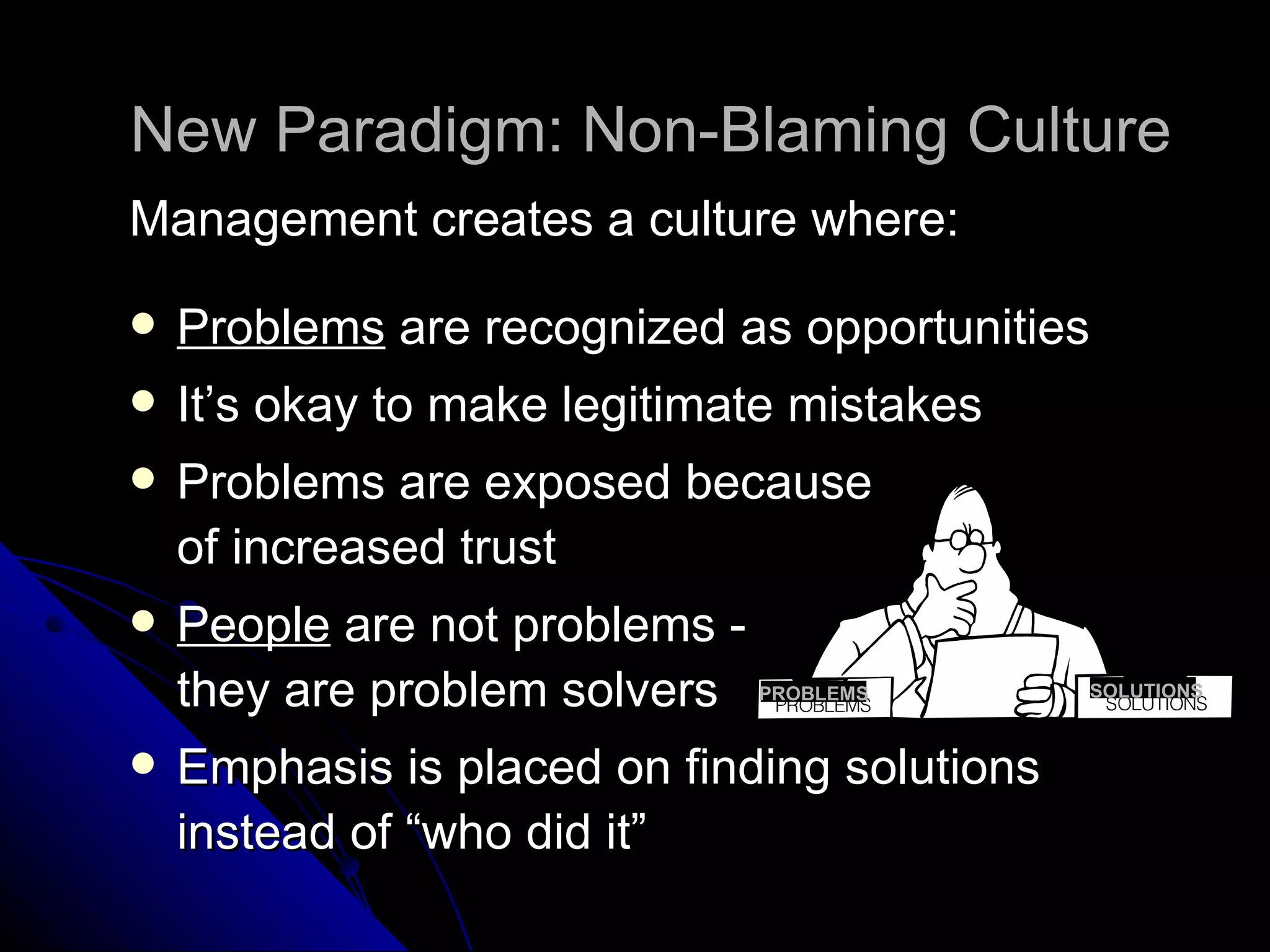 New Paradigm: Non-Blaming Culture Management creates a culture where: Problems  are recognized as opportunities It’s okay to make legitimate mistakes Problems are exposed because  of increased trust People  are not problems -  they are problem solvers Emphasis is placed on finding solutions instead of “who did it” SOLUTIONS PROBLEMS 