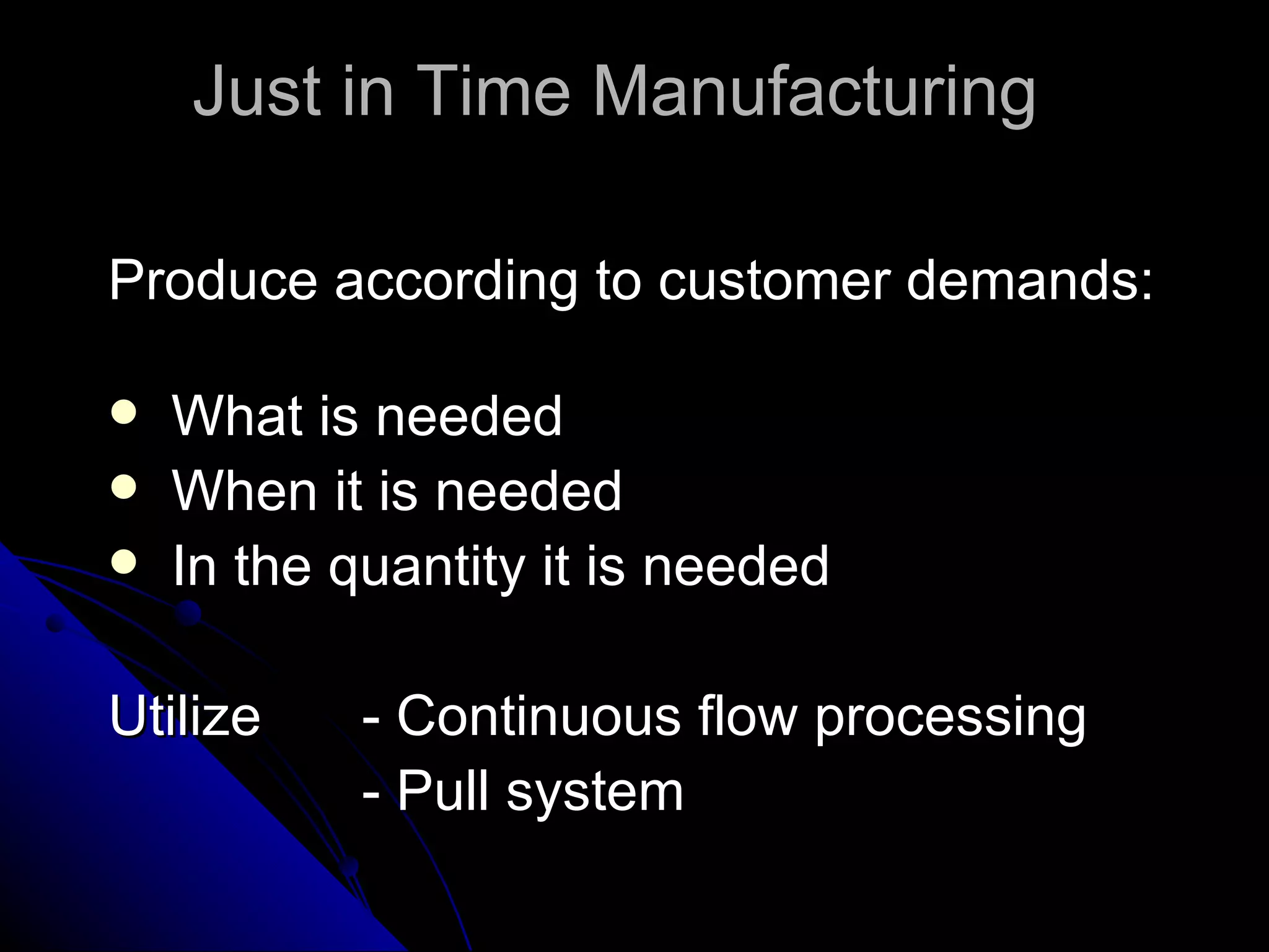 Just in Time Manufacturing  Produce according to customer demands: What is needed When it is needed In the quantity it is needed Utilize  - Continuous flow processing - Pull system 