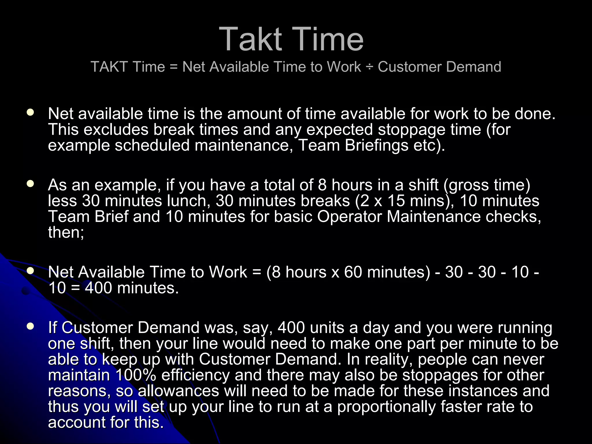Takt Time  TAKT Time = Net Available Time to Work ÷ Customer Demand Net available time is the amount of time available for work to be done. This excludes break times and any expected stoppage time (for example scheduled maintenance, Team Briefings etc). As an example, if you have a total of 8 hours in a shift (gross time) less 30 minutes lunch, 30 minutes breaks (2 x 15 mins), 10 minutes Team Brief and 10 minutes for basic Operator Maintenance checks, then; Net Available Time to Work = (8 hours x 60 minutes) - 30 - 30 - 10 - 10 = 400 minutes. If Customer Demand was, say, 400 units a day and you were running one shift, then your line would need to make one part per minute to be able to keep up with Customer Demand. In reality, people can never maintain 100% efficiency and there may also be stoppages for other reasons, so allowances will need to be made for these instances and thus you will set up your line to run at a proportionally faster rate to account for this. 