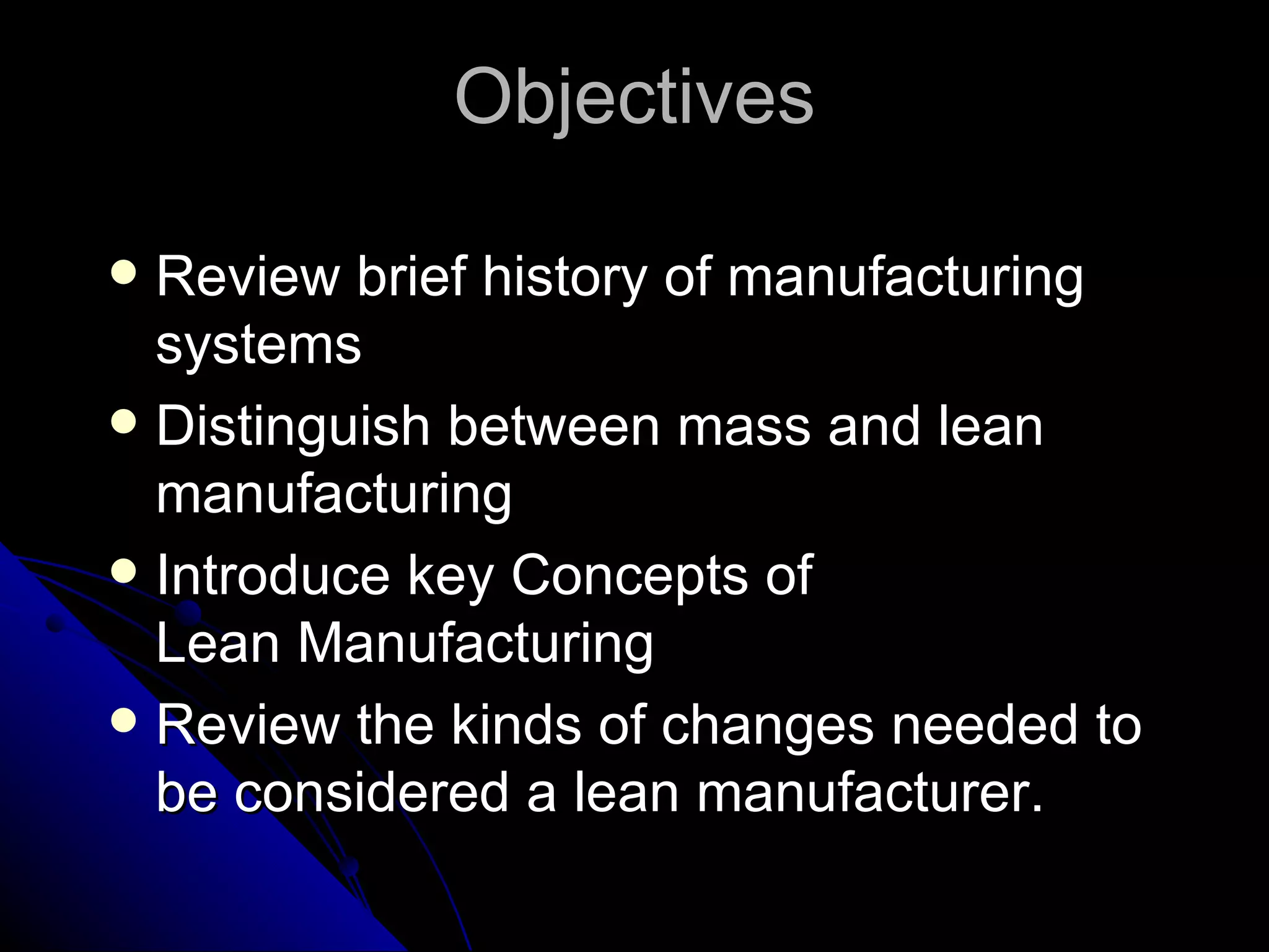 Objectives Review brief history of manufacturing systems Distinguish between mass and lean manufacturing Introduce key Concepts of  Lean Manufacturing  Review the kinds of changes needed to be considered a lean manufacturer. 