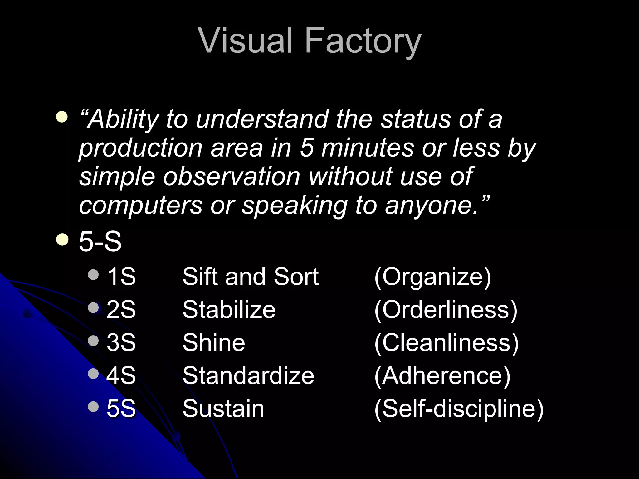 “ Ability to understand the status of a production area in 5 minutes or less by simple observation without use of computers or speaking to anyone.” 5-S 1S Sift and Sort  (Organize) 2S Stabilize   (Orderliness) 3S Shine (Cleanliness) 4S Standardize (Adherence) 5S Sustain (Self-discipline) Visual Factory  