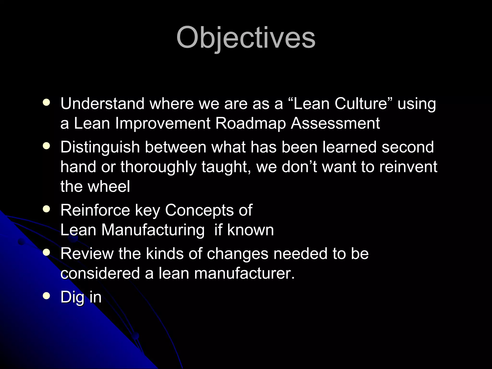 Objectives Understand where we are as a “Lean Culture” using a Lean Improvement Roadmap Assessment Distinguish between what has been learned second hand or thoroughly taught, we don’t want to reinvent the wheel Reinforce key Concepts of  Lean Manufacturing  if known Review the kinds of changes needed to be considered a lean manufacturer. Dig in 