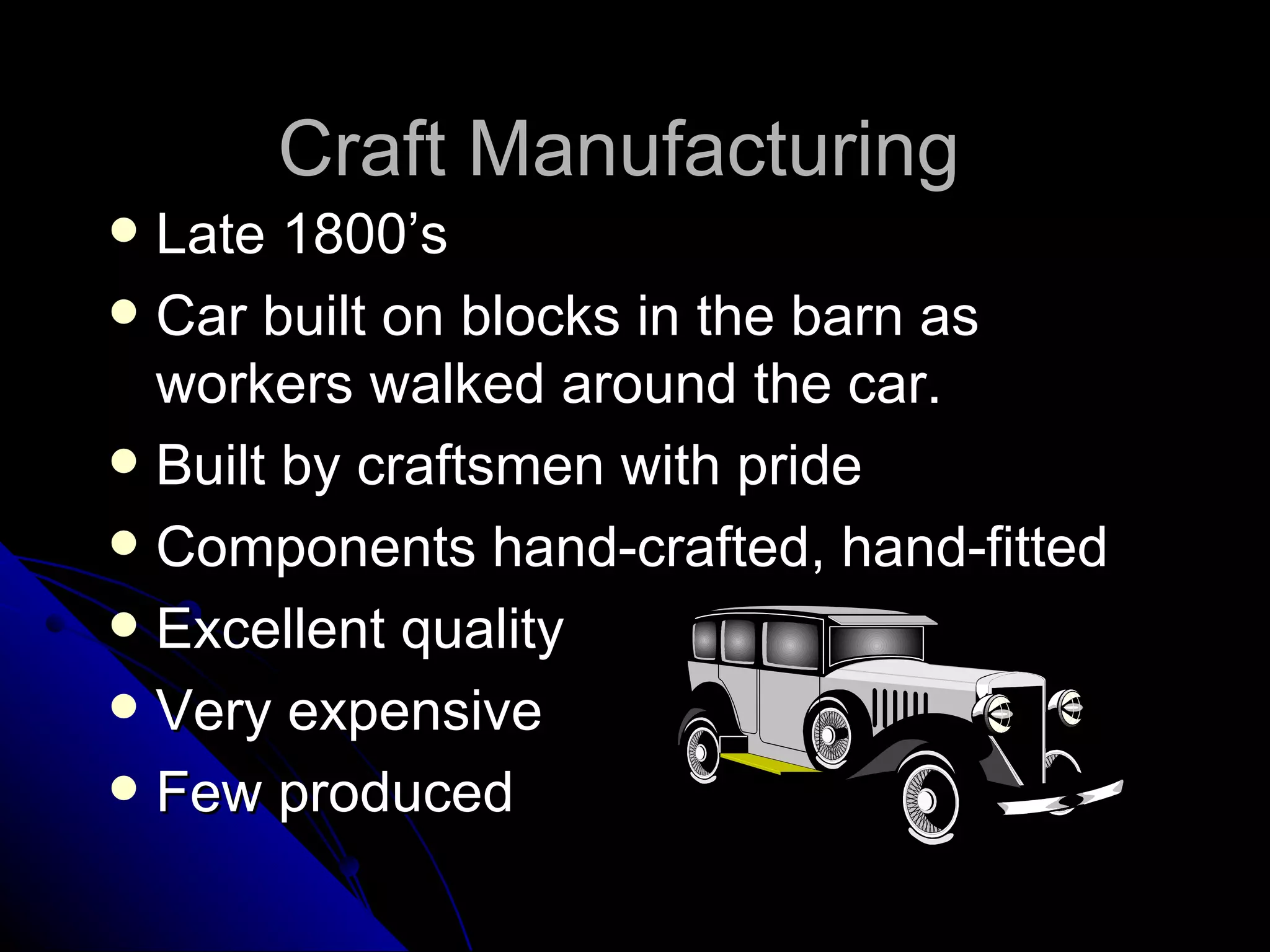 Craft Manufacturing  Late 1800’s Car built on blocks in the barn as workers walked around the car. Built by craftsmen with pride Components hand-crafted, hand-fitted Excellent quality Very expensive Few produced 