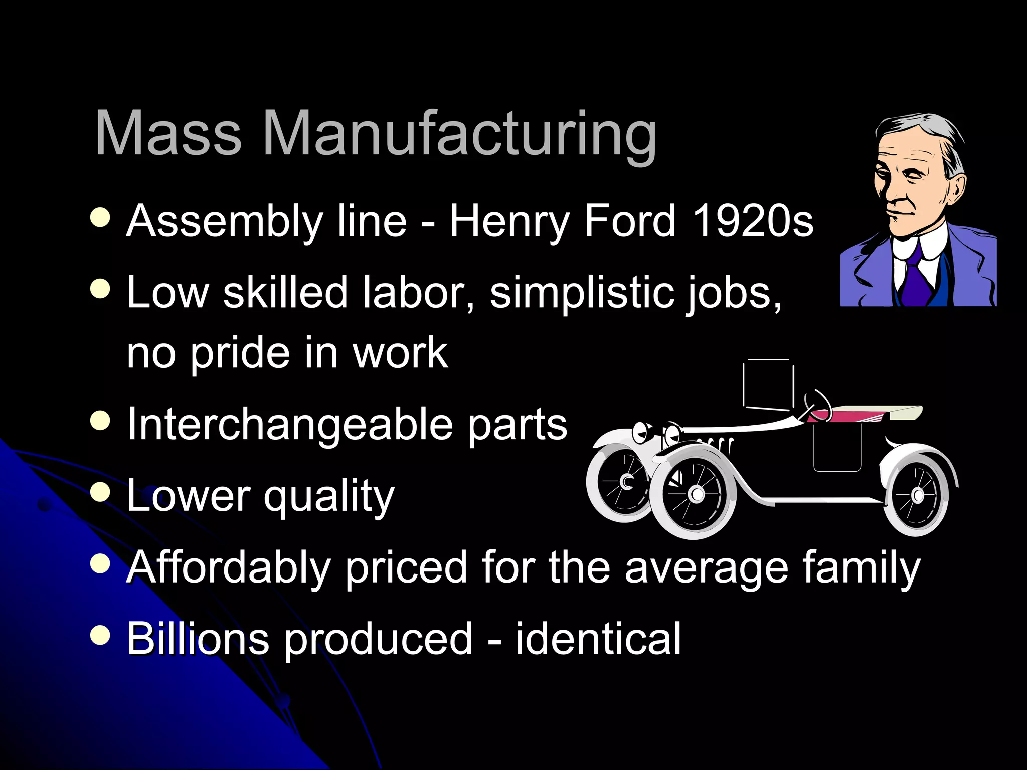 Mass Manufacturing  Assembly line - Henry Ford 1920s Low skilled labor, simplistic jobs,  no pride in work Interchangeable parts Lower quality Affordably priced for the average family Billions produced - identical 
