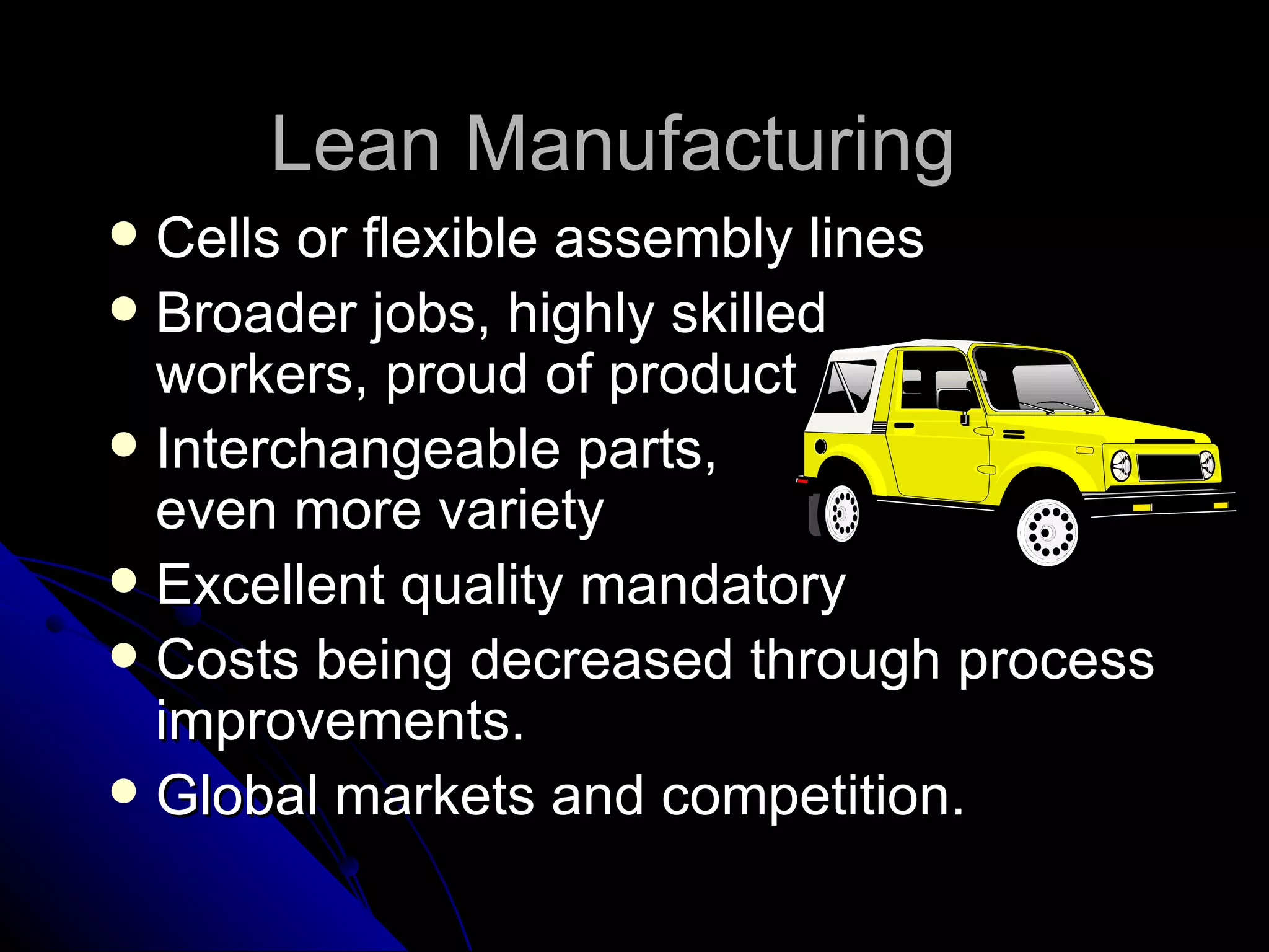 Lean Manufacturing  Cells or flexible assembly lines Broader jobs, highly skilled  workers, proud of product Interchangeable parts,  even more variety Excellent quality mandatory Costs being decreased through process improvements. Global markets and competition. 