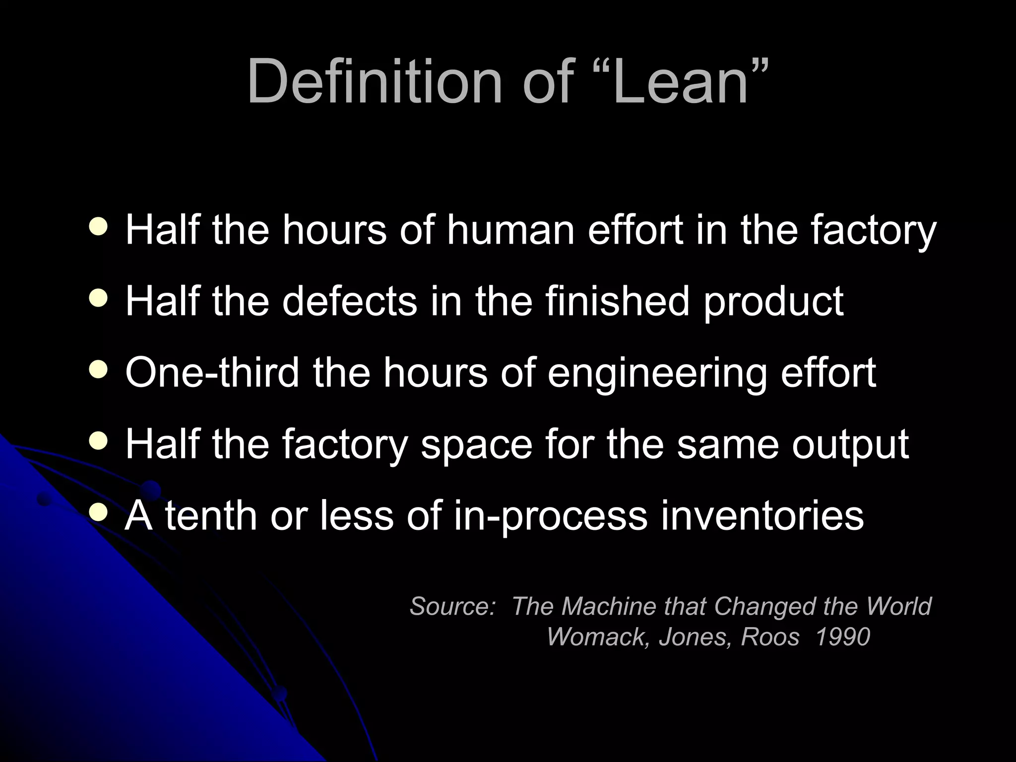 Definition of “Lean” Half the hours of human effort in the factory Half the defects in the finished product One-third the hours of engineering effort Half the factory space for the same output A tenth or less of in-process inventories Source:  The Machine that Changed the World   Womack, Jones, Roos  1990 