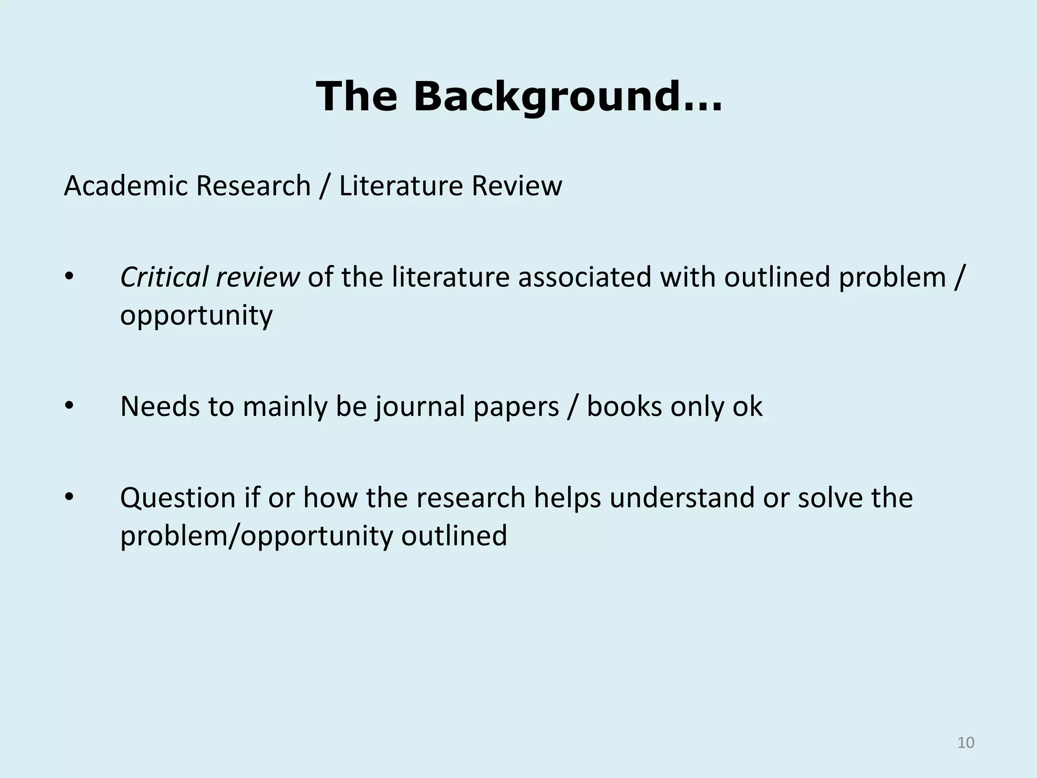 The Background…
10
Academic Research / Literature Review
• Critical review of the literature associated with outlined problem /
opportunity
• Needs to mainly be journal papers / books only ok
• Question if or how the research helps understand or solve the
problem/opportunity outlined
 