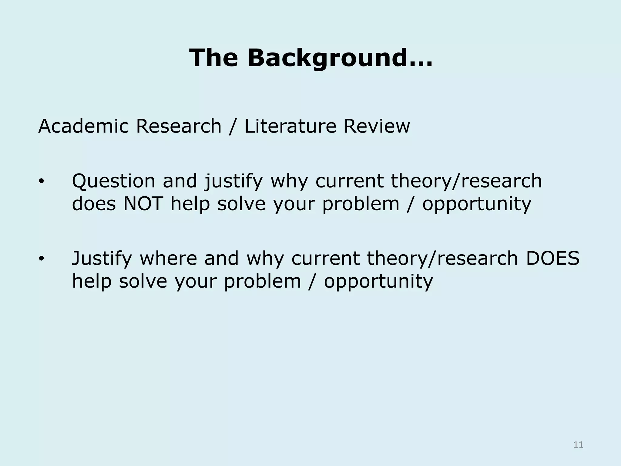11
Academic Research / Literature Review
• Question and justify why current theory/research
does NOT help solve your problem / opportunity
• Justify where and why current theory/research DOES
help solve your problem / opportunity
The Background…
 