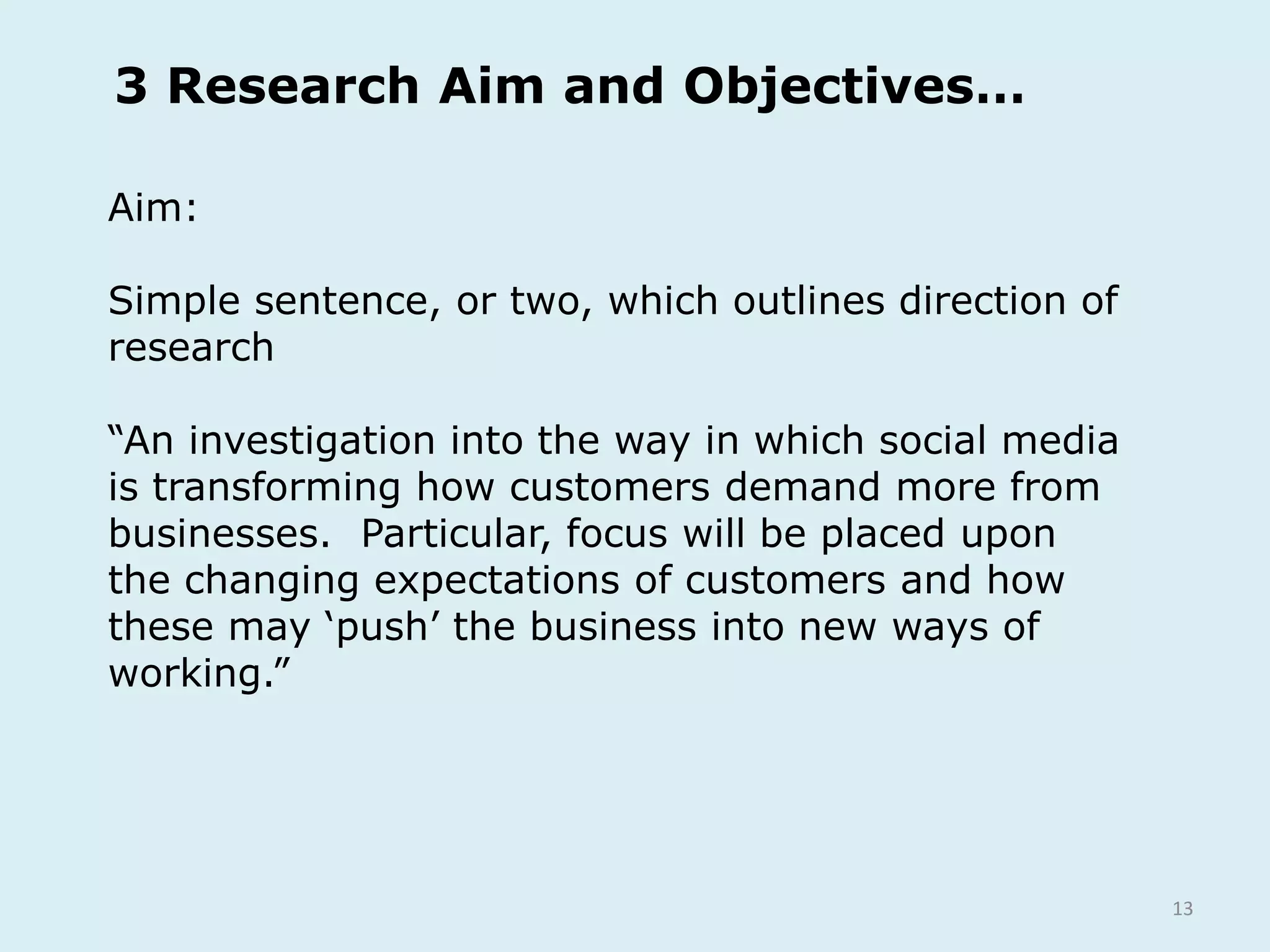 13
Aim:
Simple sentence, or two, which outlines direction of
research
“An investigation into the way in which social media
is transforming how customers demand more from
businesses. Particular, focus will be placed upon
the changing expectations of customers and how
these may ‘push’ the business into new ways of
working.”
3 Research Aim and Objectives…
 
