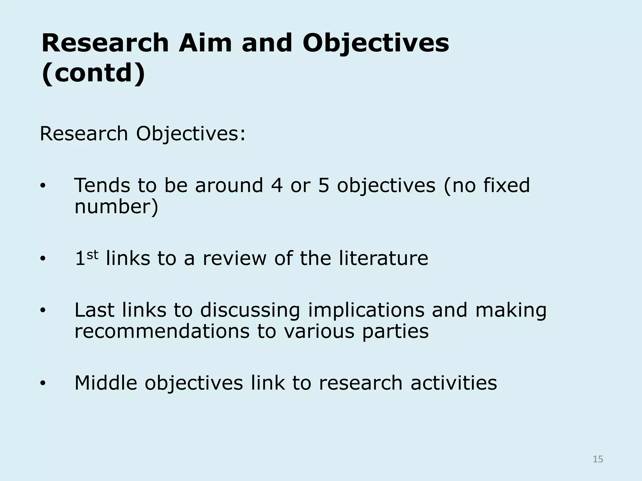 15
Research Aim and Objectives
(contd)
Research Objectives:
• Tends to be around 4 or 5 objectives (no fixed
number)
• 1st links to a review of the literature
• Last links to discussing implications and making
recommendations to various parties
• Middle objectives link to research activities
 