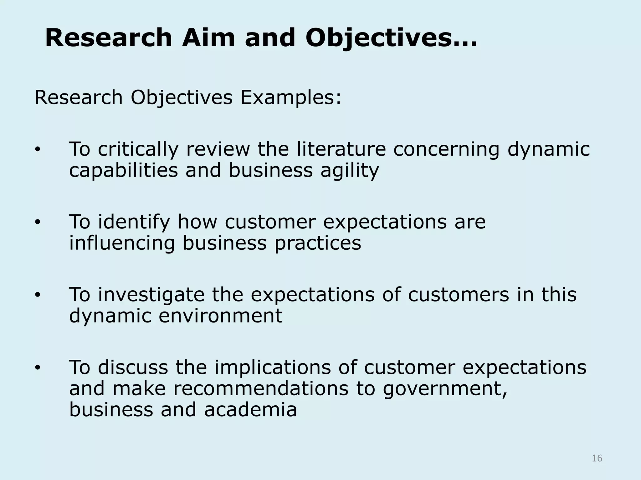 16
Research Aim and Objectives…
Research Objectives Examples:
• To critically review the literature concerning dynamic
capabilities and business agility
• To identify how customer expectations are
influencing business practices
• To investigate the expectations of customers in this
dynamic environment
• To discuss the implications of customer expectations
and make recommendations to government,
business and academia
 