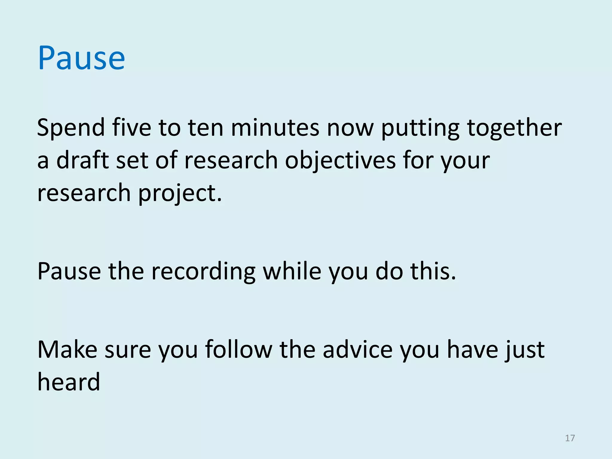 Pause
Spend five to ten minutes now putting together
a draft set of research objectives for your
research project.
Pause the recording while you do this.
Make sure you follow the advice you have just
heard
17
 
