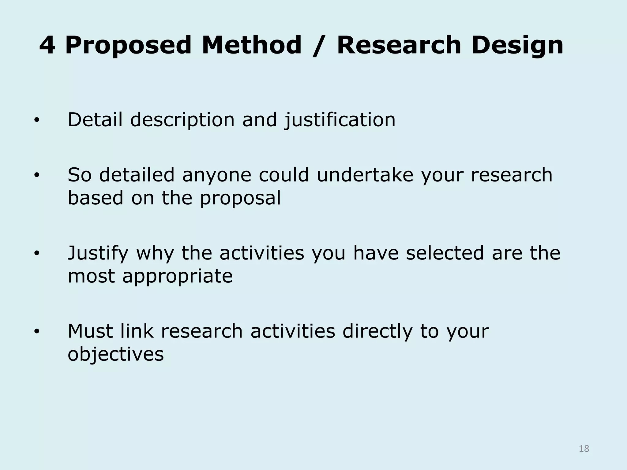 18
4 Proposed Method / Research Design
• Detail description and justification
• So detailed anyone could undertake your research
based on the proposal
• Justify why the activities you have selected are the
most appropriate
• Must link research activities directly to your
objectives
 