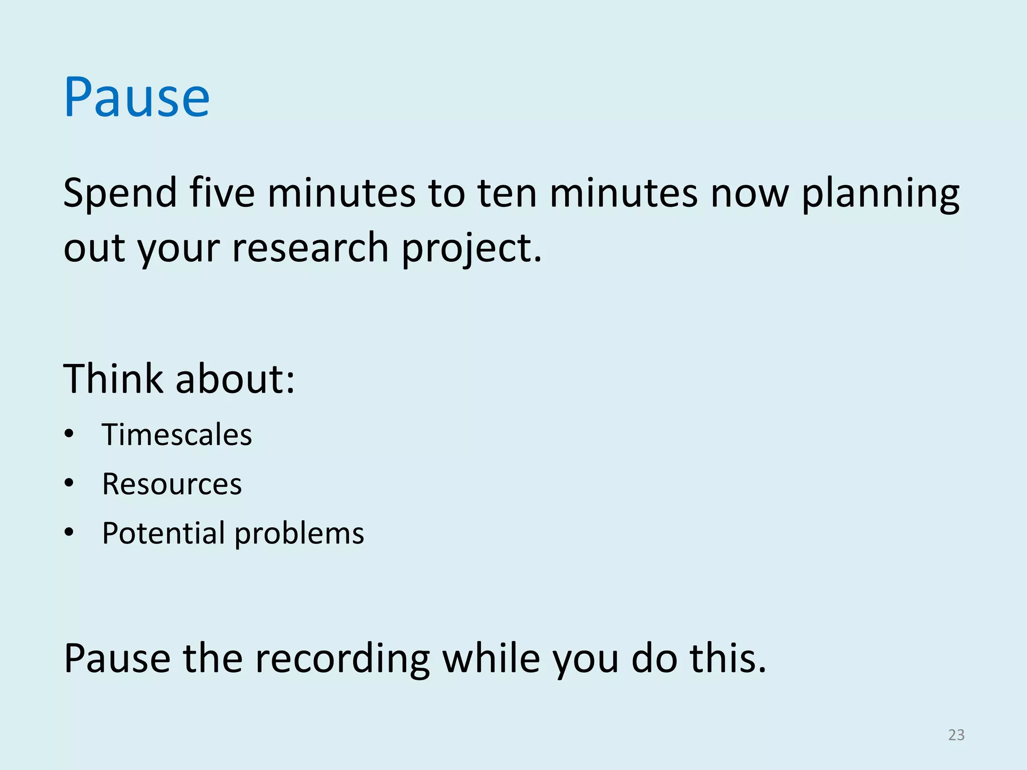 Pause
Spend five minutes to ten minutes now planning
out your research project.
Think about:
• Timescales
• Resources
• Potential problems
Pause the recording while you do this.
23
 