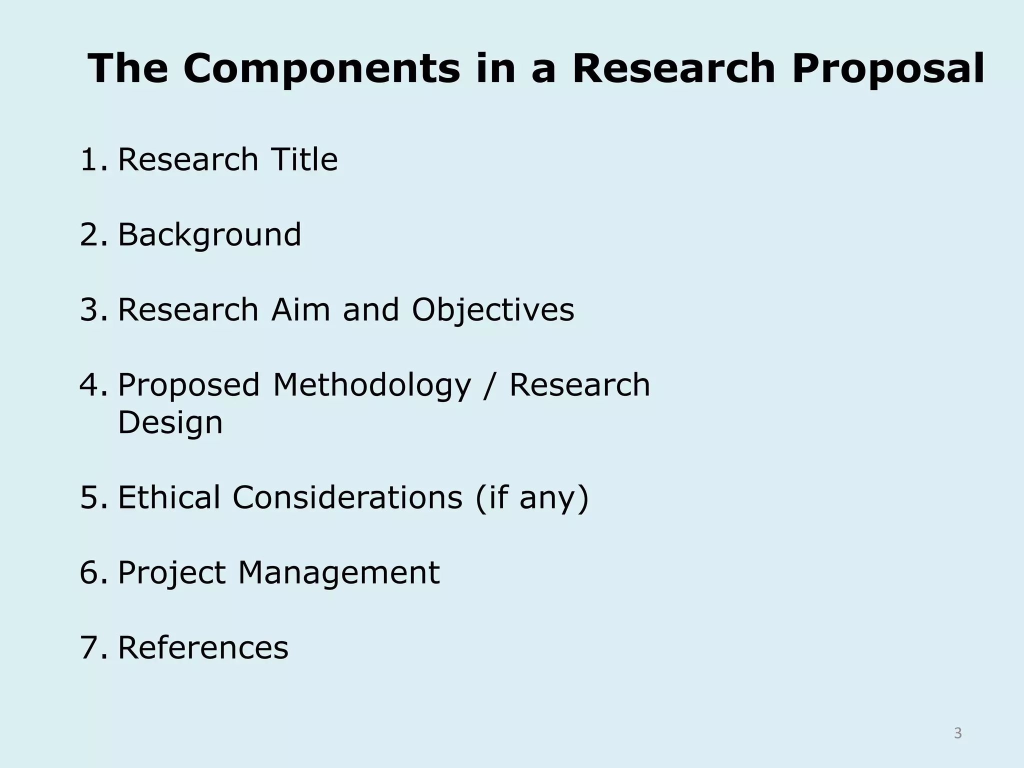 3
1. Research Title
2. Background
3. Research Aim and Objectives
4. Proposed Methodology / Research
Design
5. Ethical Considerations (if any)
6. Project Management
7. References
The Components in a Research Proposal
 