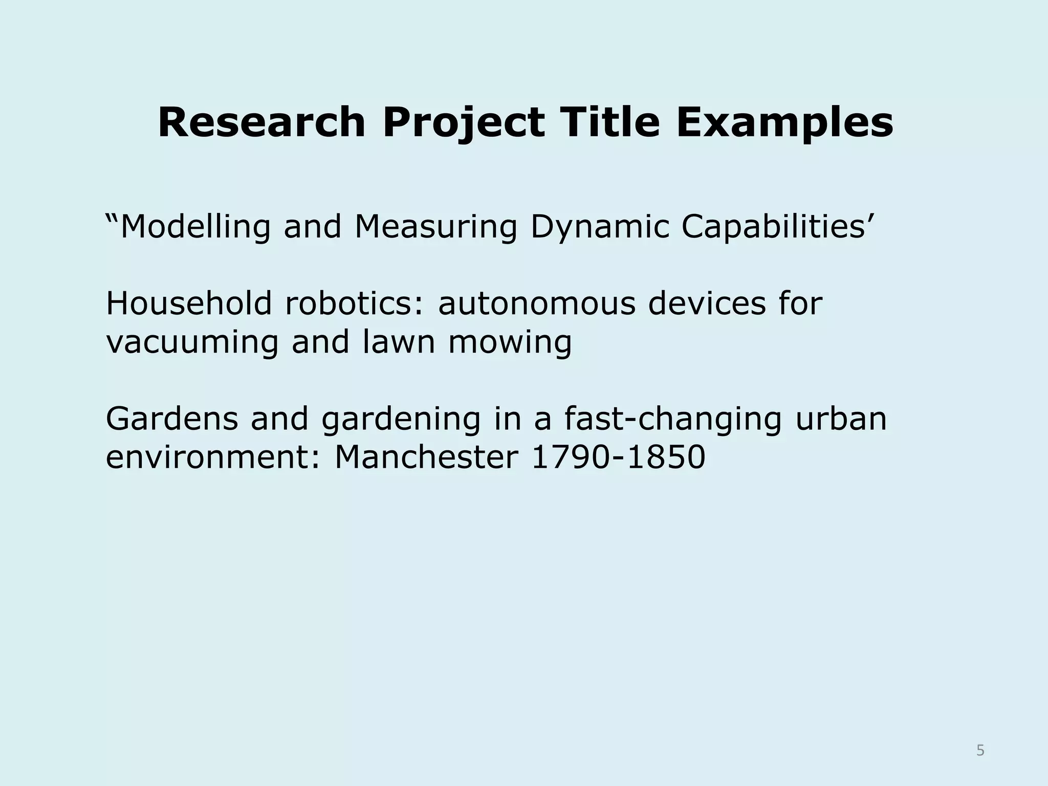 Research Project Title Examples
5
“Modelling and Measuring Dynamic Capabilities’
Household robotics: autonomous devices for
vacuuming and lawn mowing
Gardens and gardening in a fast-changing urban
environment: Manchester 1790-1850
 