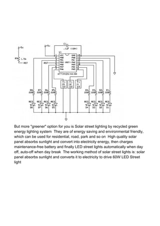 But more "greener" option for you is Solar street lighting by recycled green
energy lighting system They are of energy saving and environmental friendly,
which can be used for residential, road, park and so on High quality solar
panel absorbs sunlight and convert into electricity energy, then charges
maintenance-free battery and finally LED street lights automatically when day
off, auto-off when day break The working method of solar street lights is: solar
panel absorbs sunlight and converts it to electricity to drive 60W LED Street
light
 