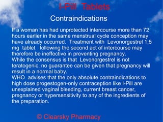 I-Pill Tablets
© Clearsky Pharmacy
Contraindications
If a woman has had unprotected intercourse more than 72
hours earlier in the same menstrual cycle conception may
have already occurred. Treatment with Levonorgestrel 1.5
mg tablet following the second act of intercourse may
therefore be ineffective in preventing pregnancy.
While the consensus is that Levonorgestrel is not
teratogenic, no guarantee can be given that pregnancy will
result in a normal baby.
WHO advises that the only absolute contraindications to
high dose progestogen-only contraception like I-Pill are
unexplained vaginal bleeding, current breast cancer,
pregnancy or hypersensitivity to any of the ingredients of
the preparation.
 