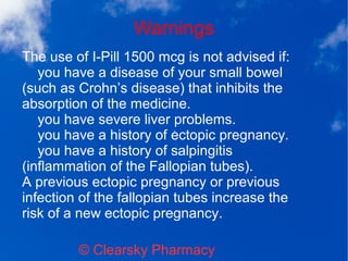 Warnings
© Clearsky Pharmacy
The use of I-Pill 1500 mcg is not advised if:
you have a disease of your small bowel
(such as Crohn’s disease) that inhibits the
absorption of the medicine.
you have severe liver problems.
you have a history of ectopic pregnancy.
you have a history of salpingitis
(inflammation of the Fallopian tubes).
A previous ectopic pregnancy or previous
infection of the fallopian tubes increase the
risk of a new ectopic pregnancy.
 