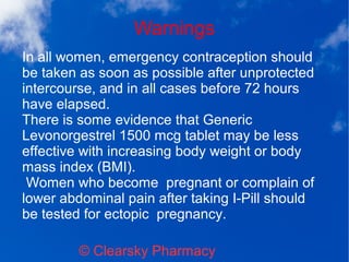 Warnings
© Clearsky Pharmacy
In all women, emergency contraception should
be taken as soon as possible after unprotected
intercourse, and in all cases before 72 hours
have elapsed.
There is some evidence that Generic
Levonorgestrel 1500 mcg tablet may be less
effective with increasing body weight or body
mass index (BMI).
Women who become pregnant or complain of
lower abdominal pain after taking I-Pill should
be tested for ectopic pregnancy.
 