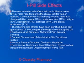 I-Pill Side Effects
© Clearsky Pharmacy
➢The most common side effects with an incidence rate of
10% or more reported during the clinical trial for women
receiving Levonorgestrel (I-pill tablets) included menstrual
changes (26%), nausea (23%), abdominal pain (18%), fatigue
(17%), headache (17%), dizziness (11%), and breast
tenderness (11%).
➢The following side effects have been identified during post-
approval use of Levonorgestrel emergency contraceptive pill.
➢Gastrointestinal Disorders: Abdominal Pain, Nausea,
Vomiting
➢General Disorders and Administration Site Conditions:
Fatigue
➢Nervous System Disorders: Dizziness, Headache
➢Reproductive System and Breast Disorders: Dysmenorrhea,
Irregular Menstruation, Oligomenorrhea, Pelvic Pain
 