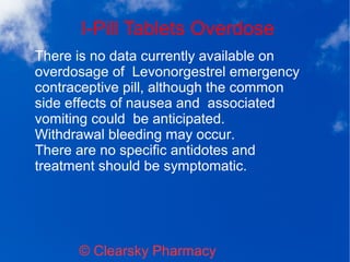 I-Pill Tablets Overdose
© Clearsky Pharmacy
There is no data currently available on
overdosage of Levonorgestrel emergency
contraceptive pill, although the common
side effects of nausea and associated
vomiting could be anticipated.
Withdrawal bleeding may occur.
There are no specific antidotes and
treatment should be symptomatic.
 