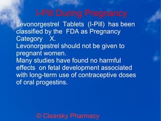 I-Pill During Pregnancy
© Clearsky Pharmacy
Levonorgestrel Tablets (I-Pill) has been
classified by the FDA as Pregnancy
Category X.
Levonorgestrel should not be given to
pregnant women.
Many studies have found no harmful
effects on fetal development associated
with long-term use of contraceptive doses
of oral progestins.
 