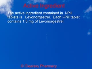 Active Ingredient
© Clearsky Pharmacy
The active ingredient contained in I-Pill
tablets is Levonorgestrel. Each I-Pill tablet
contains 1.5 mg of Levonorgestrel.
 