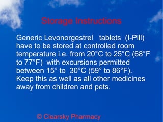 Storage Instructions
© Clearsky Pharmacy
Generic Levonorgestrel tablets (I-Pill)
have to be stored at controlled room
temperature i.e. from 20°C to 25°C (68°F
to 77°F) with excursions permitted
between 15° to 30°C (59° to 86°F).
Keep this as well as all other medicines
away from children and pets.
 