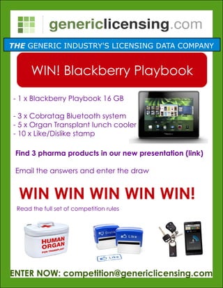 THE GENERIC INDUSTRY'S LICENSING DATA COMPANY


      WIN! Blackberry Playbook
- 1 x Blackberry Playbook 16 GB

- 3 x Cobratag Bluetooth system
- 5 x Organ Transplant lunch cooler
- 10 x Like/Dislike stamp

 Find 3 pharma products in our new presentation (link)

 Email the answers and enter the draw


  WIN WIN WIN WIN WIN!
 Read the full set of competition rules




ENTER NOW: competition@genericlicensing.com
 