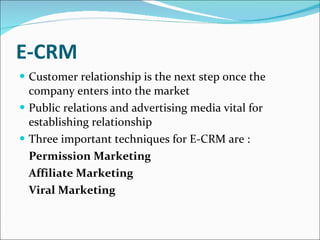 E-CRM Customer relationship is the next step once the company enters into the market Public relations and advertising media vital for establishing relationship Three important techniques for E-CRM are : Permission Marketing Affiliate Marketing Viral Marketing 