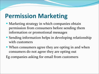Permission Marketing Marketing strategy in which companies obtain permission from consumers before sending them information or promotional messages Sending information helps in developing relationship with customers When consumers agree they are opting in and when consumers do not agree they are opting out Eg companies asking for email from customers 