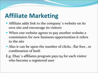 Affiliate Marketing Affiliate adds link to the company`s website on its own site and encourage its visitors  When one website agrees to pay another website a commission for new business opportunities it refers to the site Also it can be upon the number of clicks , flat fees , or combination of both E.g. Ebay`s affiliates program pays $4 for each visitor who become a registered user 