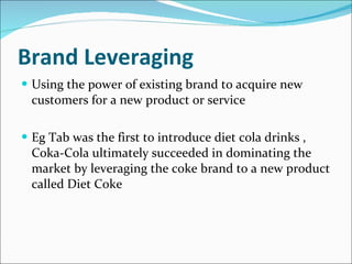 Brand Leveraging Using the power of existing brand to acquire new customers for a new product or service Eg Tab was the first to introduce diet cola drinks , Coka-Cola ultimately succeeded in dominating the market by leveraging the coke brand to a new product called Diet Coke 