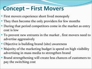 Concept – First Movers First movers experience short lived monopoly They then become the only providers for few months During that period competitors come in the market  as entry cost is low To prevent new entrants in the market , first movers need to advertise aggressively Objective is building brand (site) awareness Majority of the marketing budget is spend on high visibility advertising in mass media to strengthen brand Brand strengthening will create less chances of customers to pay the switching cost 