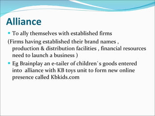 Alliance To ally themselves with established firms (Firms having established their brand names , production & distribution facilities , financial resources need to launch a business ) Eg Brainplay an e-tailer of children`s goods entered into  alliance with KB toys unit to form new online presence called Kbkids.com 