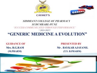 “GENERIC MEDICINE A EVOLUTION”
GUIDANCE OF PRESENTED BY
Mrs. B.G.RAM Mr . BAYKAR AJAYANIL
(M.PHARM) (T.Y. B.PHARM)
 