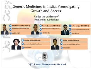 Generic Medicines in India: Promulgating
Growth and Access
Under the guidance of:
Prof. Balaji Ramadurai
VJTI Project Management, Mumbai
Aditi Bandewar(162201014)
aditi.bandewarvjti18@gmail.com
8007709587
Ayesha Qureshi(162201010)
Ayesha.qureshivjti18@gmail.com
9049664313
Suhas karajgar(162200016)
suhas.karajgarvjti18@gmail.com
9021184371
Mayur Borse(162200013)
mayur.borsevjti18@gmail.com
9029525504
Tanmayi Naik(162201025)
tanmayi.naikvjti18@gmail.com
8169189832
DoNotCop
 