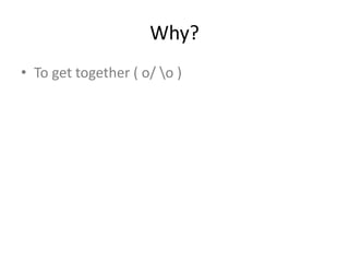Why?
• To get together ( o/ o )
 