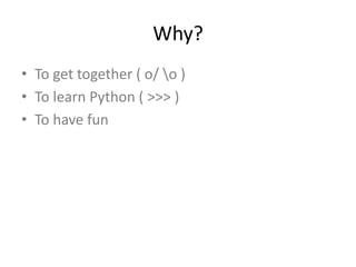 Why?
• To get together ( o/ o )
• To learn Python ( >>> )
• To have fun
 