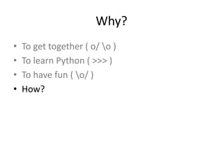 Why?
• To get together ( o/ o )
• To learn Python ( >>> )
• To have fun ( o/ )
• How?
 