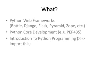 What?
• Python Web Frameworks
(Bottle, Django, Flask, Pyramid, Zope, etc.)
• Python Core Development (e.g. PEP435)
• Introduction To Python Programming (>>>
import this)
 