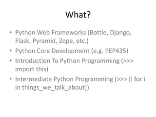 What?
• Python Web Frameworks (Bottle, Django,
Flask, Pyramid, Zope, etc.)
• Python Core Development (e.g. PEP435)
• Introduction To Python Programming (>>>
import this)
• Intermediate Python Programming (>>> [i for i
in things_we_talk_about])
 