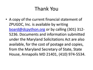 Thank You
• A copy of the current financial statement of
ZPUGDC, Inc. is available by writing
board@dcpython.org or by calling (301) 312-
5236. Documents and information submitted
under the Maryland Solicitations Act are also
available, for the cost of postage and copies,
from the Maryland Secretary of State, State
House, Annapolis MD 21401, (410) 974-5534.
 