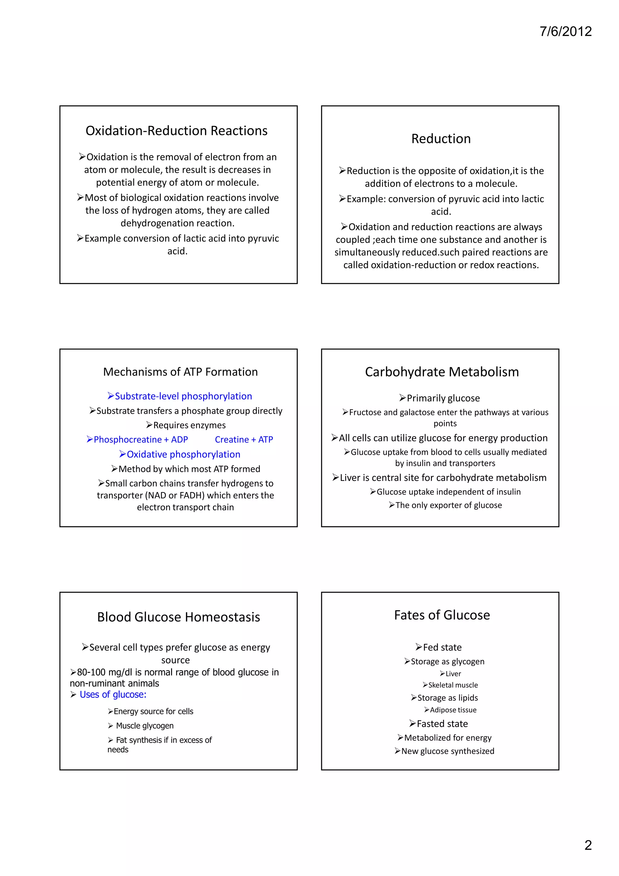 7/6/2012




   Oxidation-Reduction Reactions
                                                                          Reduction
   Oxidation is the removal of electron from an
   atom or molecule, the result is decreases in           Reduction is the opposite of oxidation,it is the
      potential energy of atom or molecule.                   addition of electrons to a molecule.
   Most of biological oxidation reactions involve         Example: conversion of pyruvic acid into lactic
   the loss of hydrogen atoms, they are called                                acid.
            dehydrogenation reaction.                     Oxidation and reduction reactions are always
   Example conversion of lactic acid into pyruvic      coupled ;each time one substance and another is
                       acid.                           simultaneously reduced.such paired reactions are
                                                         called oxidation-reduction or redox reactions.




       Mechanisms of ATP Formation                            Carbohydrate Metabolism
          Substrate-level phosphorylation                                Primarily glucose
      Substrate transfers a phosphate group directly      Fructose and galactose enter the pathways at various
                    Requires enzymes                                            points
     Phosphocreatine + ADP         Creatine + ATP       All cells can utilize glucose for energy production
             Oxidative phosphorylation                    Glucose uptake from blood to cells usually mediated
                                                                     by insulin and transporters
           Method by which most ATP formed
                                                        Liver is central site for carbohydrate metabolism
        Small carbon chains transfer hydrogens to
      transporter (NAD or FADH) which enters the                 Glucose uptake independent of insulin
                electron transport chain                             The only exporter of glucose




      Blood Glucose Homeostasis                                      Fates of Glucose

    Several cell types prefer glucose as energy                              Fed state
                      source                                              Storage as glycogen
 80-100 mg/dl is normal range of blood glucose in                                  Liver
non-ruminant animals                                                          Skeletal muscle
  Uses of glucose:                                                         Storage as lipids
          Energy source for cells                                              Adipose tissue

          Muscle glycogen                                                  Fasted state
          Fat synthesis if in excess of                                Metabolized for energy
        needs                                                          New glucose synthesized




                                                                                                                 2
 