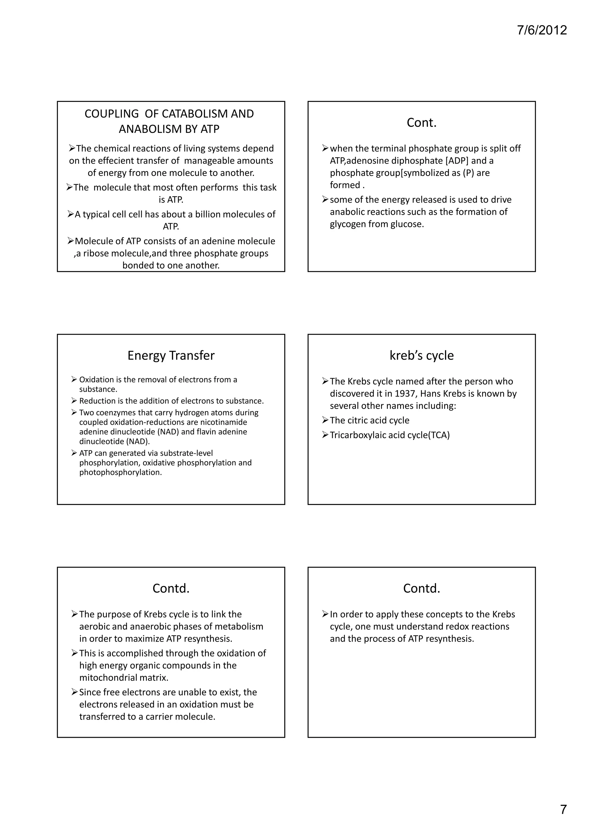 7/6/2012




   COUPLING OF CATABOLISM AND
        ANABOLISM BY ATP                                                   Cont.
  The chemical reactions of living systems depend        when the terminal phosphate group is split off
on the effecient transfer of manageable amounts          ATP,adenosine diphosphate [ADP] and a
     of energy from one molecule to another.             phosphate group[symbolized as (P) are
 The molecule that most often performs this task         formed .
                        is ATP.                          some of the energy released is used to drive
 A typical cell cell has about a billion molecules of    anabolic reactions such as the formation of
                         ATP.                            glycogen from glucose.
 Molecule of ATP consists of an adenine molecule
 ,a ribose molecule,and three phosphate groups
             bonded to one another.




               Energy Transfer                                         kreb’s cycle
  Oxidation is the removal of electrons from a           The Krebs cycle named after the person who
  substance.
                                                         discovered it in 1937, Hans Krebs is known by
  Reduction is the addition of electrons to substance.
                                                         several other names including:
  Two coenzymes that carry hydrogen atoms during
  coupled oxidation-reductions are nicotinamide          The citric acid cycle
  adenine dinucleotide (NAD) and flavin adenine          Tricarboxylaic acid cycle(TCA)
  dinucleotide (NAD).
  ATP can generated via substrate-level
  phosphorylation, oxidative phosphorylation and
  photophosphorylation.




                      Contd.                                              Contd.
  The purpose of Krebs cycle is to link the              In order to apply these concepts to the Krebs
  aerobic and anaerobic phases of metabolism             cycle, one must understand redox reactions
  in order to maximize ATP resynthesis.                  and the process of ATP resynthesis.
  This is accomplished through the oxidation of
  high energy organic compounds in the
  mitochondrial matrix.
  Since free electrons are unable to exist, the
  electrons released in an oxidation must be
  transferred to a carrier molecule.




                                                                                                               7
 