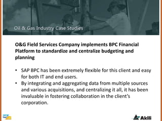 O&G Field Services Company implements BPC Financial
Platform to standardize and centralize budgeting and
planning
• SAP BPC has been extremely flexible for this client and easy
for both IT and end users.
• By integrating and aggregating data from multiple sources
and various acquisitions, and centralizing it all, it has been
invaluable in fostering collaboration in the client’s
corporation.
 