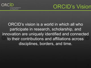 1
ORCID’s vision is a world in which all who
participate in research, scholarship, and
innovation are uniquely identified and connected
to their contributions and affiliations across
disciplines, borders, and time.
ORCID’s Vision
 